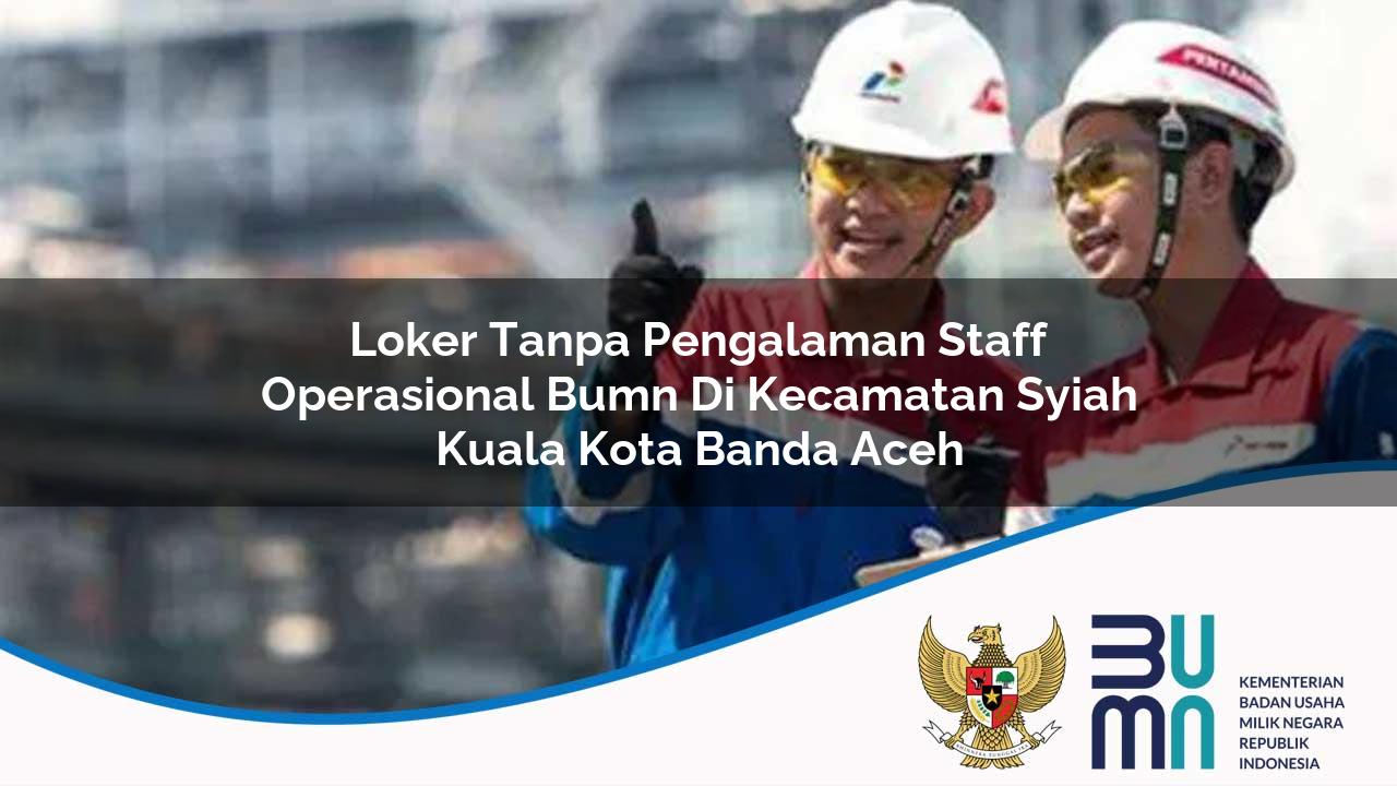 Loker Tanpa Pengalaman Staff Operasional BUMN di Kecamatan Syiah Kuala, Kota Banda Aceh